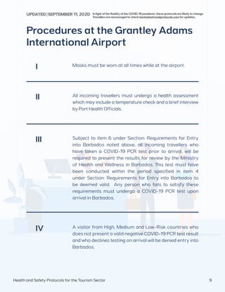 Procedures at the Grantley Adams
International Airport
Masks must be worn at all times while at the airport.
All incoming travellers must undergo a health assessment
which may include a temperature check and a brief interview
by Port Health Officials.
I
II
A visitor from High, Medium and Low-Risk countries who
does not present a valid negative COVID-19 PCR test result
and who declines testing on arrival will be denied entry into
Barbados.
IV
Subject to item 6 under Section: Requirements for Entry
into Barbados noted above, all incoming travellers who
have taken a COVID-19 PCR test prior to arrival, will be
required to present the results for review by the Ministry
of Health and Wellness in Barbados. This test must have
been conducted within the period specified in item 4
under Section: Requirements for Entry into Barbados to
be deemed valid. Any person who fails to satisfy these
requirements must undergo a COVID-19 PCR test upon
arrival in Barbados.
III
Health and Safety Protocols for the Tourism Sector 9
InlightofthefluidityoftheCOVID-19pandemic,theseprotocolsarelikelytochange.
Travellersareencouragedtocheckbarbadostravelprotocols.comforupdates.
UPDATED | SEPTEMBER 11,2020
 