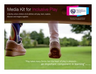 Media Kit for Inclusive Play
A facility where children of all abilities will play, learn, explore,
discover and imagine together.
                                                                             InclusIve PlAy Is An InItIAtIve of
                                                                              the RotARy of BARBAdos south




                            “Play takes many forms, but the heart of play is pleasure–
                                                     an important component in learning”                          (Perry, 2001).
 