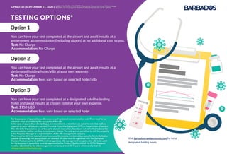 COVID-19C
S
B
lgG
lgM
TESTING OPTIONS*
Option1
You can have your test completed at the airport and await results at a
government accommodation (including airport) at no additional cost to you.
Test: No Charge
Accommodation: No Charge
Option2
You can have your test completed at the airport and await results at a
designated holding hotel/villa at your own expense.
Test: No Charge
Accommodation: Fees vary based on selected hotel/villa
Option3
You can have your test completed at a designated satellite testing
hotel and await results at chosen hotel at your own expense.
Test: $150 USD
Accommodation: Fees vary based on selected hotel
For the purpose of quarantine, a villa means a self-contained accommodation unit. There must be no
common areas accessible by the occupants of the villa.
In the case of quarantine, villa staﬃng is at reduced levels and visitors are asked to note that staﬀ are
required to wear full industry standard Personal Protective Equipment (PPE) in the provision of service.
The villa is for the exclusive use of the party of each reservation. Guests are not permitted to leave the
accommodation neither are they to receive any visitors. The only person permitted to visit the property
is the Property Manager or a representative of the villa management company.
There must be 24-hour manned security or security cameras monitored by a security ﬁrm in Barbados
capable of ensuring that quarantine is not violated. All villas must be registered with the Barbados
Tourism Product Authority (BTPA) and managed by a villa management company. Any villa to be used
for the purpose of quarantine must be approved by the Product Quality Unit of the BTPA. Requests
must be submitted by the villa management company at least 72 hours in advance of arrival via
villaapproval@visitbarbados.org
Visit barbadostravelprotocols.com for list of
designated holding hotels.
UPDATED | SEPTEMBER 11, 2020 | InlightoftheﬂuidityoftheCOVID-19pandemic,theseprotocolsarelikelytochange.
Travellersareencouragedtocheckbarbadostravelprotocols.comforupdates.
 