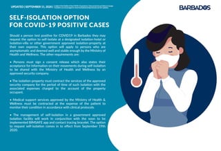 Should a person test positive for COVID19 in Barbados they may
request the option to self-isolate at a designated isolation-hotel or
isolation-villa or other government approved isolation-property at
their own expense. This option will apply to persons who are
asymptomatic and deemed well and stable enough by the Ministry of
Health and Wellness. The other requirements are:
• Persons must sign a consent release which also states their
acceptance for information on their movements during self-isolation
to be shared with the Ministry of Health and Wellness by an
approved security company.
• The isolation-property must contract the services of the approved
security company for the period of time of such isolation with the
associated expenses charged to the account of the property
occupant.
• Medical support services approved by the Ministry of Health &
Wellness must be contracted at the expense of the patient to
monitor their condition in accordance with clinical protocols.
• The management of self-isolation in a government approved
isolation facility will work in conjunction with the soon to be
implemented BIMSAFE app and contact tracing bracelet. The option
to request self-isolation comes in to eﬀect from September 19th
2020.
SELF-ISOLATION OPTION
FOR COVID-19 POSITIVE CASES
UPDATED | SEPTEMBER 11, 2020 | InlightoftheﬂuidityoftheCOVID-19pandemic,theseprotocolsarelikelytochange.
Travellersareencouragedtocheckbarbadostravelprotocols.comforupdates.
 