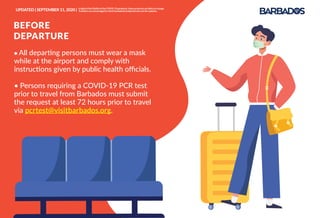 ● All departing persons must wear a mask
while at the airport and comply with
instructions given by public health oﬃcials.
• Persons requiring a COVID-19 PCR test
prior to travel from Barbados must submit
the request at least 72 hours prior to travel
via pcrtest@visitbarbados.org.
BEFORE
DEPARTURE
UPDATED | SEPTEMBER 11, 2020 | InlightoftheﬂuidityoftheCOVID-19pandemic,theseprotocolsarelikelytochange.
Travellersareencouragedtocheckbarbadostravelprotocols.comforupdates.
 