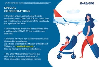 ● Travellers under 5 years of age will not be
required to have a COVID-19 PCR test unless they
are symptomatic or any member of the travel party
has a positive test result.
• Unaccompanied minors will be required to have
a valid negative COIVID-19 test result to enter
Barbados.
• Travellers who have non-standard circumstances
that need to be addressed,
are advised to contact The Ministry of Health and
Wellness via cmo@health.gov.bb at
least 72 hours prior to travel to Barbados.
• The Chief Medical Oﬃcer reserves the
right to alter or vary the application of
these protocols as circumstances warrant.
SPECIAL
CONSIDERATIONS
UPDATED | SEPTEMBER 11, 2020 | InlightoftheﬂuidityoftheCOVID-19pandemic,theseprotocolsarelikelytochange.
Travellersareencouragedtocheckbarbadostravelprotocols.comforupdates.
 