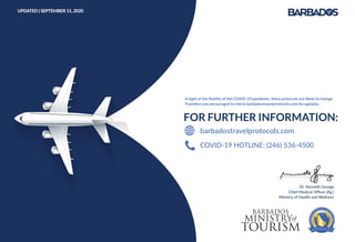 COVID-19 HOTLINE: (246) 536-4500
barbadostravelprotocols.com
In light of the ﬂuidity of the COVID-19 pandemic, these protocols are likely to change.
Travellers are encouraged to check barbadostravelprotocols.com for updates.
UPDATED | SEPTEMBER 11, 2020
Dr. Kenneth George
Chief Medical Oﬃcer (Ag.)
Ministry of Health and Wellness
 
