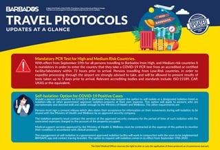 BARBADOS
#246
BARBADOS
SEPTEMBER 11,
2020
UPDATED
UPDATES AT A GLANCE
TRAVEL PROTOCOLS
Mandatory PCR Test for High and Medium Risk Countries.
With eﬀect from September 19th for all persons travelling to Barbados from High, and Medium risk countries it
is mandatory in order to enter the country that they take a COVID-19 PCR test from an accredited or certiﬁed
facility/laboratory within 72 hours prior to arrival. Persons travelling from Low-Risk countries, in order to
expedite processing through the airport are strongly advised to take, and will be allowed to present results of
tests taken up to 5 days prior to arrival. Relevant accrediting bodies and standards include: ISO:15189, CAP,
UKAS or the equivalent.
The Chief Medical Ofﬁcer reserves the right to alter or vary the application of these protocols as circumstances warrant.
InlightoftheﬂuidityoftheCOVID-19pandemic,theseprotocolsarelikelytochange.
Travellersareencouragedtocheckbarbadostravelprotocols.comforupdates.
Self-Isolation Option for COVID-19 Positive Cases
Should a person test positive for COVID19 in Barbados they may request the option to self-isolate at a designated isolation-hotel or
isolation-villa or other government approved isolation-property at their own expense. This option will apply to persons who are
asymptomatic and deemed well and stable enough by the Ministry of Health and Wellness. The other requirements are:
Persons must sign a consent release which also states their acceptance for information on their movements during self-isolation to be
shared with the Ministry of Health and Wellness by an approved security company.
The isolation-property must contract the services of the approved security company for the period of time of such isolation with the
associated expenses charged to the account of the property occupant.
Medical support services approved by the Ministry of Health & Wellness must be contracted at the expense of the patient to monitor
their condition in accordance with clinical protocols.
The management of self-isolation in a government approved isolation facility will work in conjunction with the soon to be implemented
BIMSAFE app and contact tracing bracelet. The option to request self-isolation comes in to eﬀect from September 19th 2020.
 