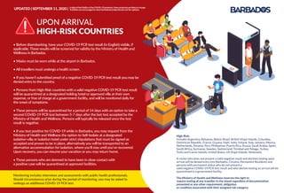 Monitoring includes interviews and assessments with public health professionals.
Should circumstances arise during the period of monitoring, you may be asked to
undergo an additional COVID-19 PCR test.
• Before disembarking, have your COVID-19 PCR test result (in English) visible, if
applicable. These results will be screened for validity by the Ministry of Health and
Wellness in Barbados.
• Masks must be worn while at the airport in Barbados.
• All travellers must undergo a health screen.
• If you haven’t submitted proof of a negative COVID-19 PCR test result you may be
denied entry to the country.
• Persons from High-Risk countries with a valid negative COVID-19 PCR test result
will be quarantined at a designated holding hotel or approved villa at their own
expense, or free of charge at a government facility, and will be monitored daily for
the onset of symptoms.
• These persons will be quarantined for a period of 14 days with an option to take a
second COVID-19 PCR test between 5-7 days after the last test accepted by the
Ministry of Health and Wellness. Persons will typically be released once the test
result is negative.
• If you test positive for COVID-19 while in Barbados, you may request from the
Ministry of Health and Wellness the option to Self-Isolate at a designated
isolation-villa or isolation hotel under strict stipulations that must be signed as
accepted and proven to be in place, alternatively you will be transported to an
alternative accommodation for isolation, where you’ll stay until you’ve recovered.
Upon recovery, you can resume your vacation or you may return home.
• Those persons who are deemed to have been in close contact with
a positive case will be quarantined at approved facilities.
High-Risk:
Includes Argentina, Bahamas, Belize, Brazil, British Virgin Islands, Columbia,
Dominican Republic, France, Guyana, Haiti, India, Ireland, Italy, Jamaica, Mexico,
Netherlands, Panama, Peru, Philippines, Puerto Rico, Russia, Saudi Arabia, Spain,
South Africa, Suriname, Sweden, Switzerland, Trinidad and Tobago, Turkey,
Turks and Caicos Islands, United States, US Virgin Islands, Venezuela.
A visitor who does not present a valid negative result and declines testing upon
arrival will be denied entry into Barbados. Citizens, Permanent Residents and
persons with permanent status who do not present a
valid negative COVID-19 PCR test result and who decline testing on arrival will be
quarantined in a government facility.
The Ministry of Health and Wellness reserves the right to
require testing of any traveller to the island regardless of documentation
presented or any other requirement, obligation
or condition associated with their assigned risk category.
UPON ARRIVAL
HIGH-RISK COUNTRIES
UPDATED | SEPTEMBER 11, 2020 | InlightoftheﬂuidityoftheCOVID-19pandemic,theseprotocolsarelikelytochange.
Travellersareencouragedtocheckbarbadostravelprotocols.comforupdates.
 