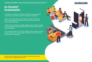 The Government of Barbados reserves the right to refuse entry to any person
who does not have a valid negative test result.
• Travellers must observe all public health protocols and masks
must be worn at all times while at the airport in Barbados
• All in-transit passengers must undergo a health assessment
which may include a temperature check and a brief interview
by Port Health Oﬃcials.
• All in-transit passengers from High, Medium and Low-Risk countries
must have proof of a valid negative COVID-19 PCR test result prior to
arrival in Barbados.
• In-transit passengers from High, Medium and Low-Risk countries
without evidence of a valid negative COVID-19 PCR test may be
denied entry into Barbados.
IN-TRANSIT
PASSENGERS
UPDATED | SEPTEMBER 11, 2020 | InlightoftheﬂuidityoftheCOVID-19pandemic,theseprotocolsarelikelytochange.
Travellersareencouragedtocheckbarbadostravelprotocols.comforupdates.
 