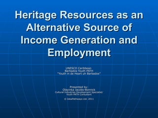Heritage Resources as an
  Alternative Source of
 Income Generation and
      Employment
               UNESCO Caribbean
              Barbados Youth PATH
         “Youth in de Heart uh Barbados”




                  Presented by:
             Olayinka Jacobs-Bonnick
       Cultural Industries Development Specialist/
                  Youth PATH Consultant

               © IdeaPathways Ltd. 2011
 