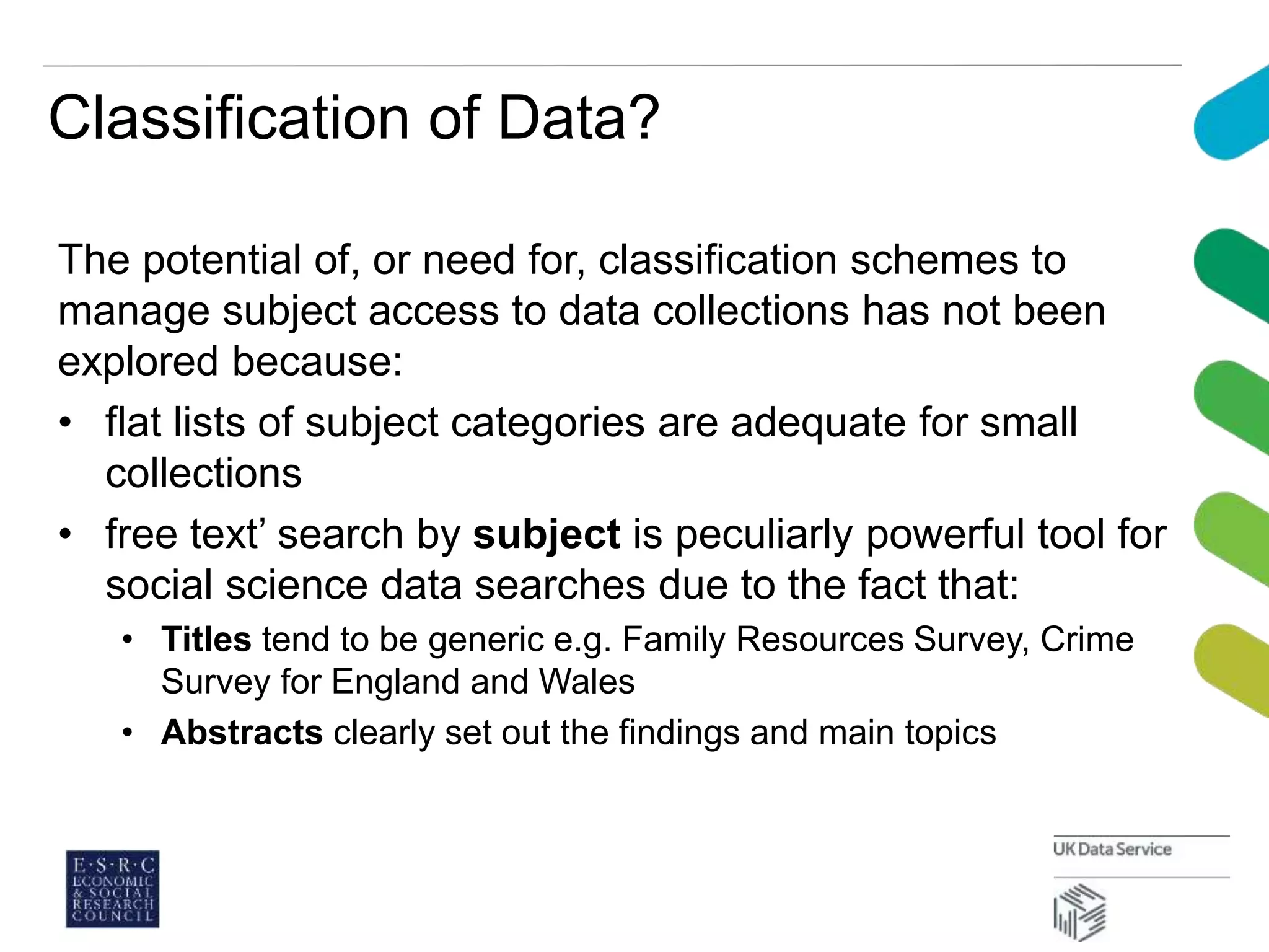 Classification of Data?
The potential of, or need for, classification schemes to
manage subject access to data collections has not been
explored because:
• flat lists of subject categories are adequate for small
collections
• free text’ search by subject is peculiarly powerful tool for
social science data searches due to the fact that:
• Titles tend to be generic e.g. Family Resources Survey, Crime
Survey for England and Wales
• Abstracts clearly set out the findings and main topics
 