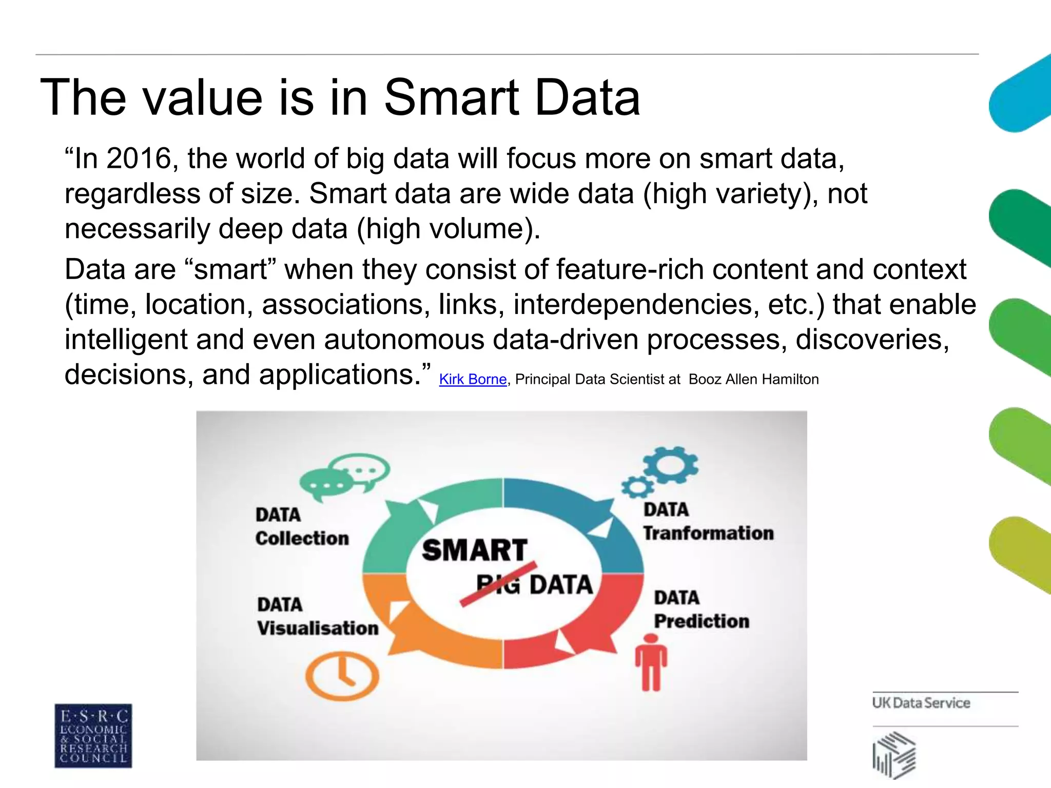 The value is in Smart Data
“In 2016, the world of big data will focus more on smart data,
regardless of size. Smart data are wide data (high variety), not
necessarily deep data (high volume).
Data are “smart” when they consist of feature-rich content and context
(time, location, associations, links, interdependencies, etc.) that enable
intelligent and even autonomous data-driven processes, discoveries,
decisions, and applications.” Kirk Borne, Principal Data Scientist at Booz Allen Hamilton
 