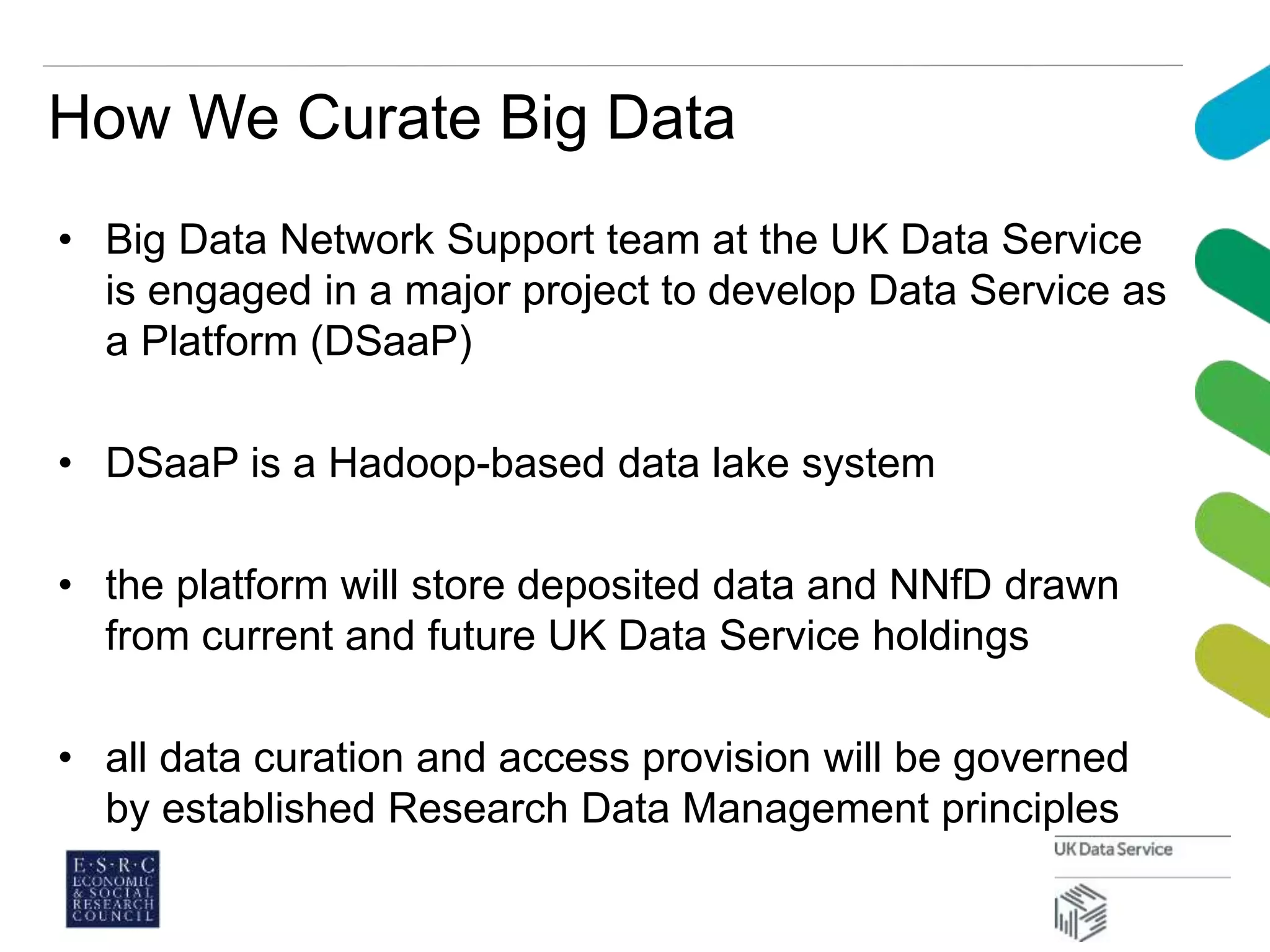 How We Curate Big Data
• Big Data Network Support team at the UK Data Service
is engaged in a major project to develop Data Service as
a Platform (DSaaP)
• DSaaP is a Hadoop-based data lake system
• the platform will store deposited data and NNfD drawn
from current and future UK Data Service holdings
• all data curation and access provision will be governed
by established Research Data Management principles
 