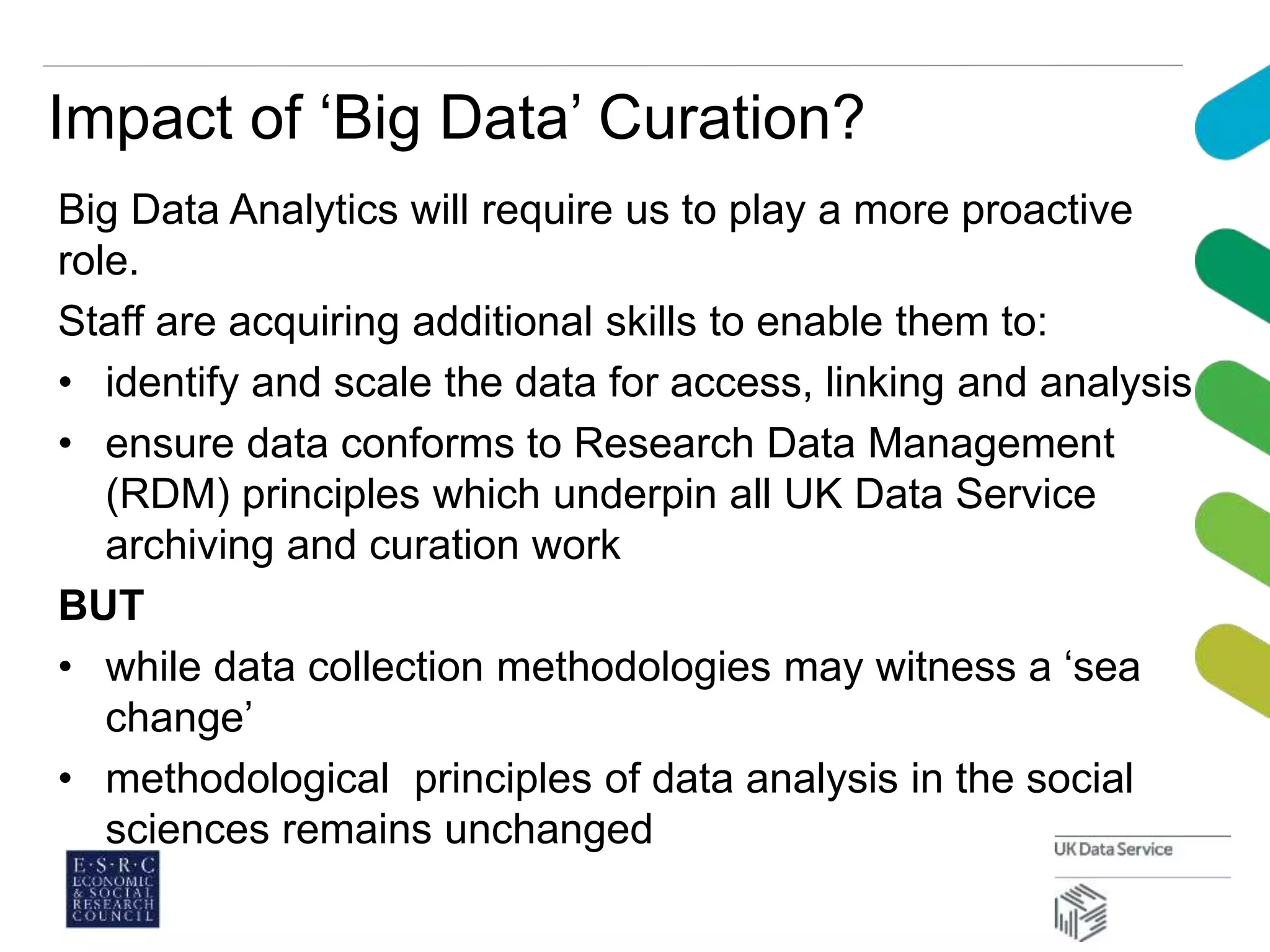 Impact of ‘Big Data’ Curation?
Big Data Analytics will require us to play a more proactive
role.
Staff are acquiring additional skills to enable them to:
• identify and scale the data for access, linking and analysis
• ensure data conforms to Research Data Management
(RDM) principles which underpin all UK Data Service
archiving and curation work
BUT
• while data collection methodologies may witness a ‘sea
change’
• methodological principles of data analysis in the social
sciences remains unchanged
 
