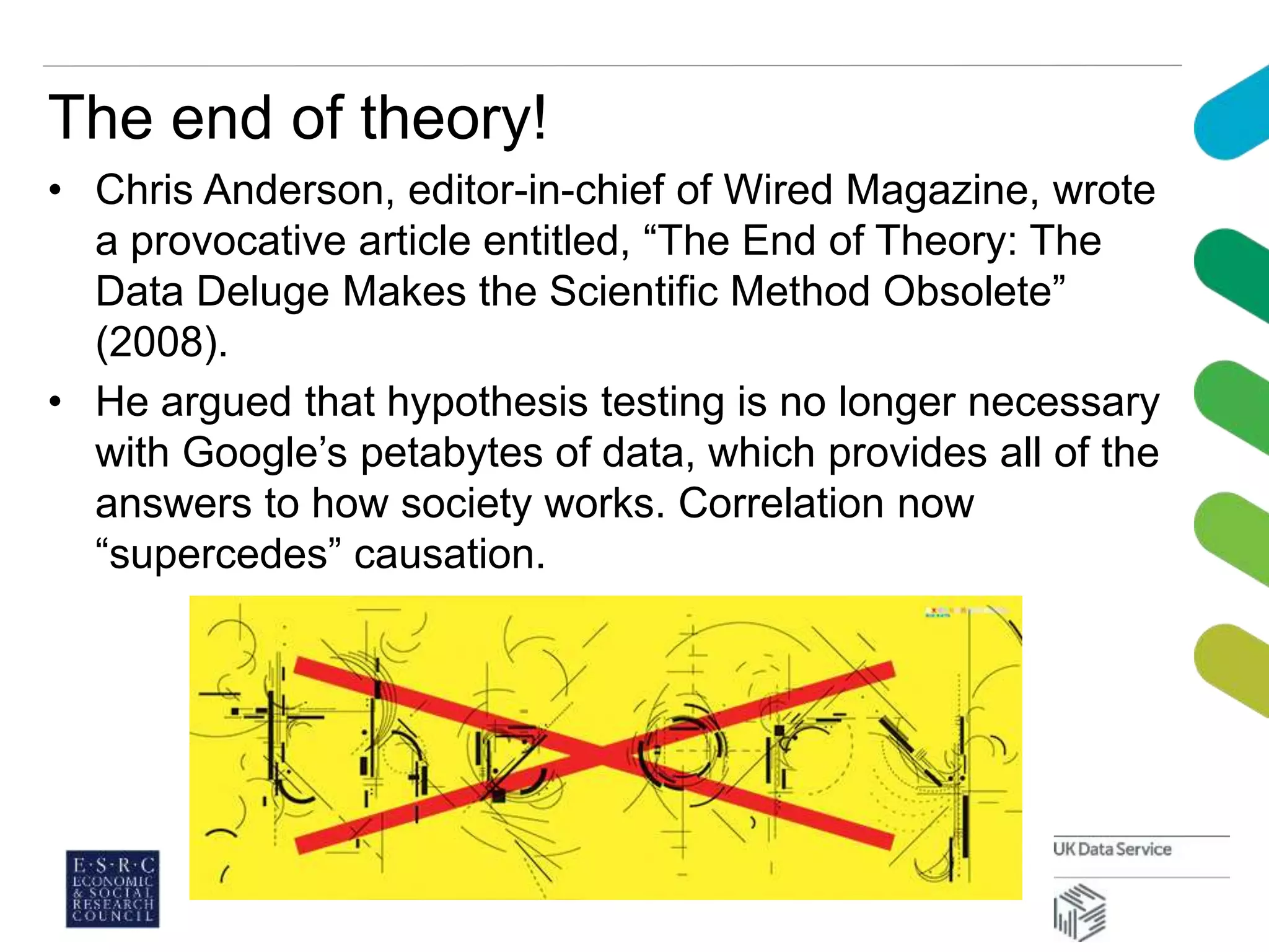 The end of theory!
• Chris Anderson, editor-in-chief of Wired Magazine, wrote
a provocative article entitled, “The End of Theory: The
Data Deluge Makes the Scientific Method Obsolete”
(2008).
• He argued that hypothesis testing is no longer necessary
with Google’s petabytes of data, which provides all of the
answers to how society works. Correlation now
“supercedes” causation.
 