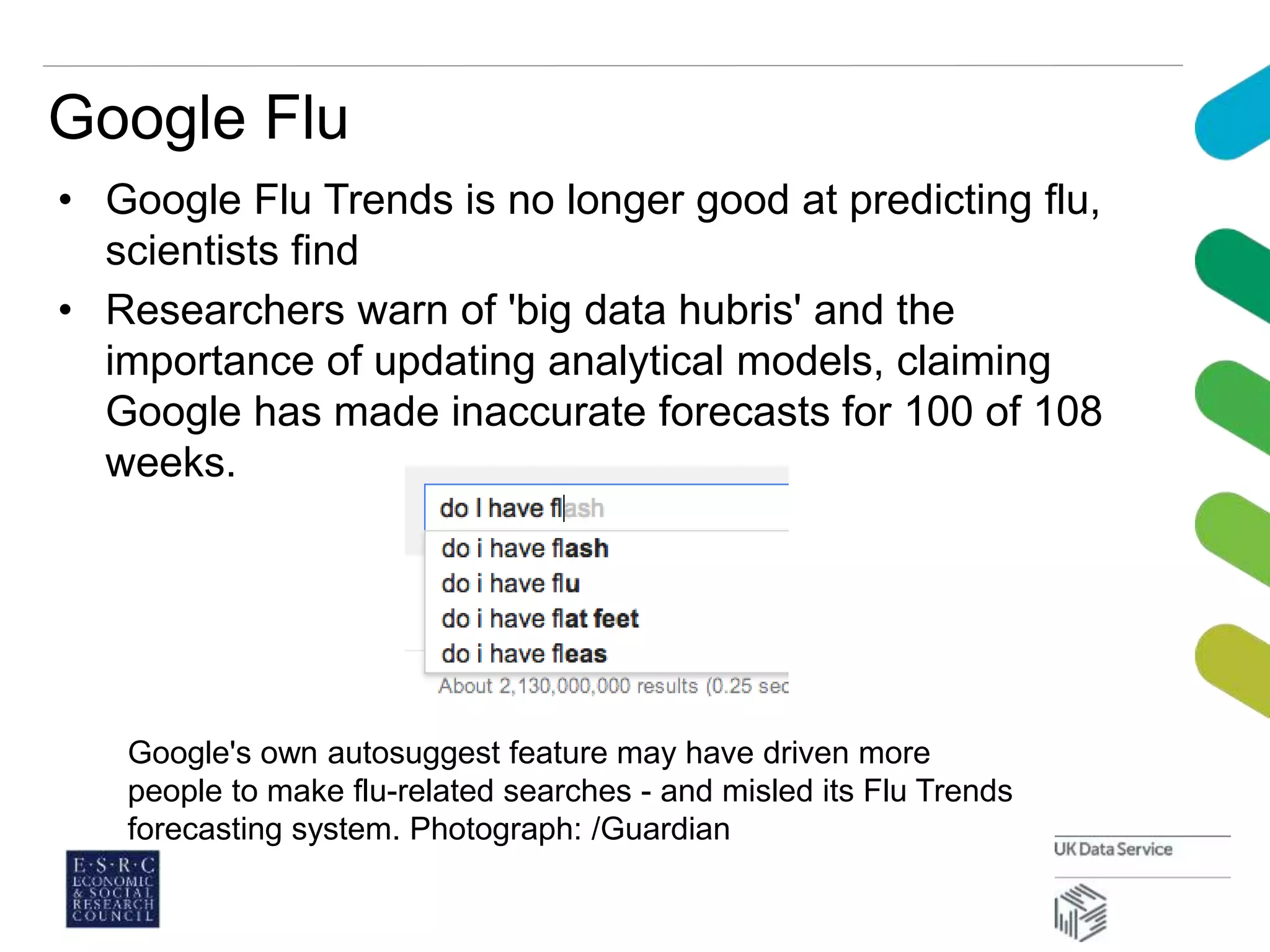 Google Flu
• Google Flu Trends is no longer good at predicting flu,
scientists find
• Researchers warn of 'big data hubris' and the
importance of updating analytical models, claiming
Google has made inaccurate forecasts for 100 of 108
weeks.
Google's own autosuggest feature may have driven more
people to make flu-related searches - and misled its Flu Trends
forecasting system. Photograph: /Guardian
 