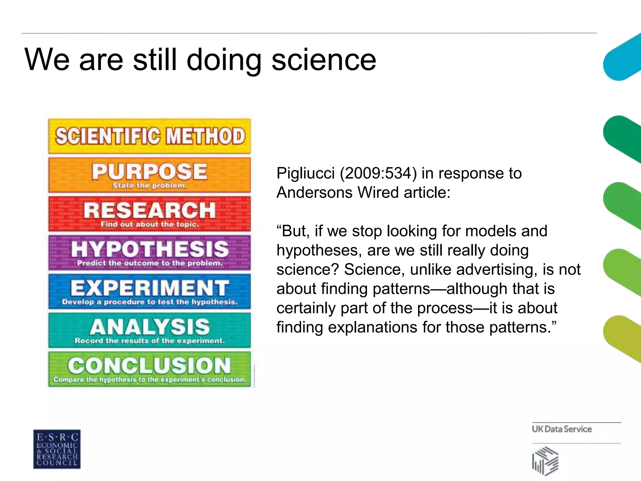 We are still doing science
Pigliucci (2009:534) in response to
Andersons Wired article:
“But, if we stop looking for models and
hypotheses, are we still really doing
science? Science, unlike advertising, is not
about finding patterns—although that is
certainly part of the process—it is about
finding explanations for those patterns.”
 