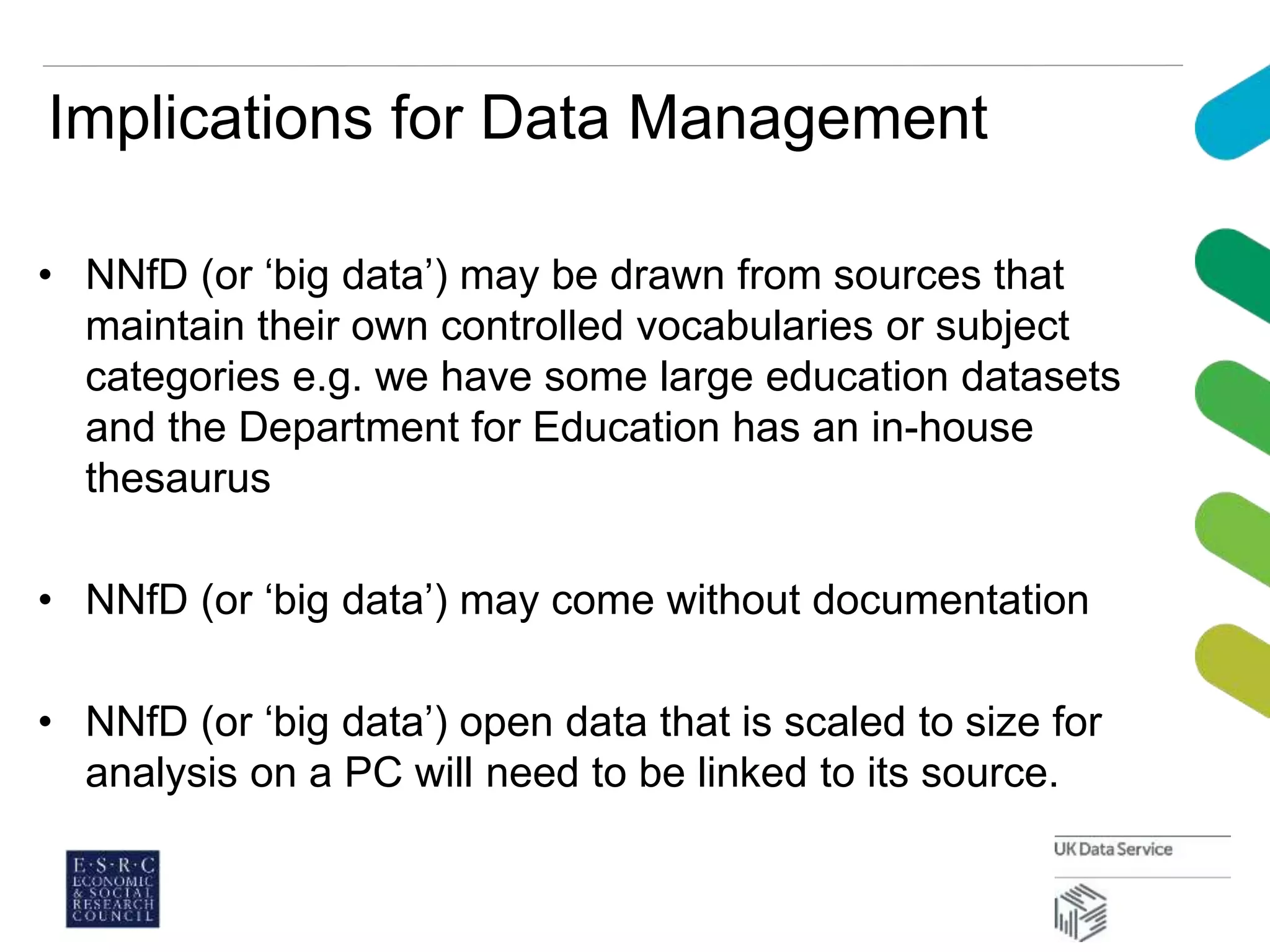 Implications for Data Management
• NNfD (or ‘big data’) may be drawn from sources that
maintain their own controlled vocabularies or subject
categories e.g. we have some large education datasets
and the Department for Education has an in-house
thesaurus
• NNfD (or ‘big data’) may come without documentation
• NNfD (or ‘big data’) open data that is scaled to size for
analysis on a PC will need to be linked to its source.
 