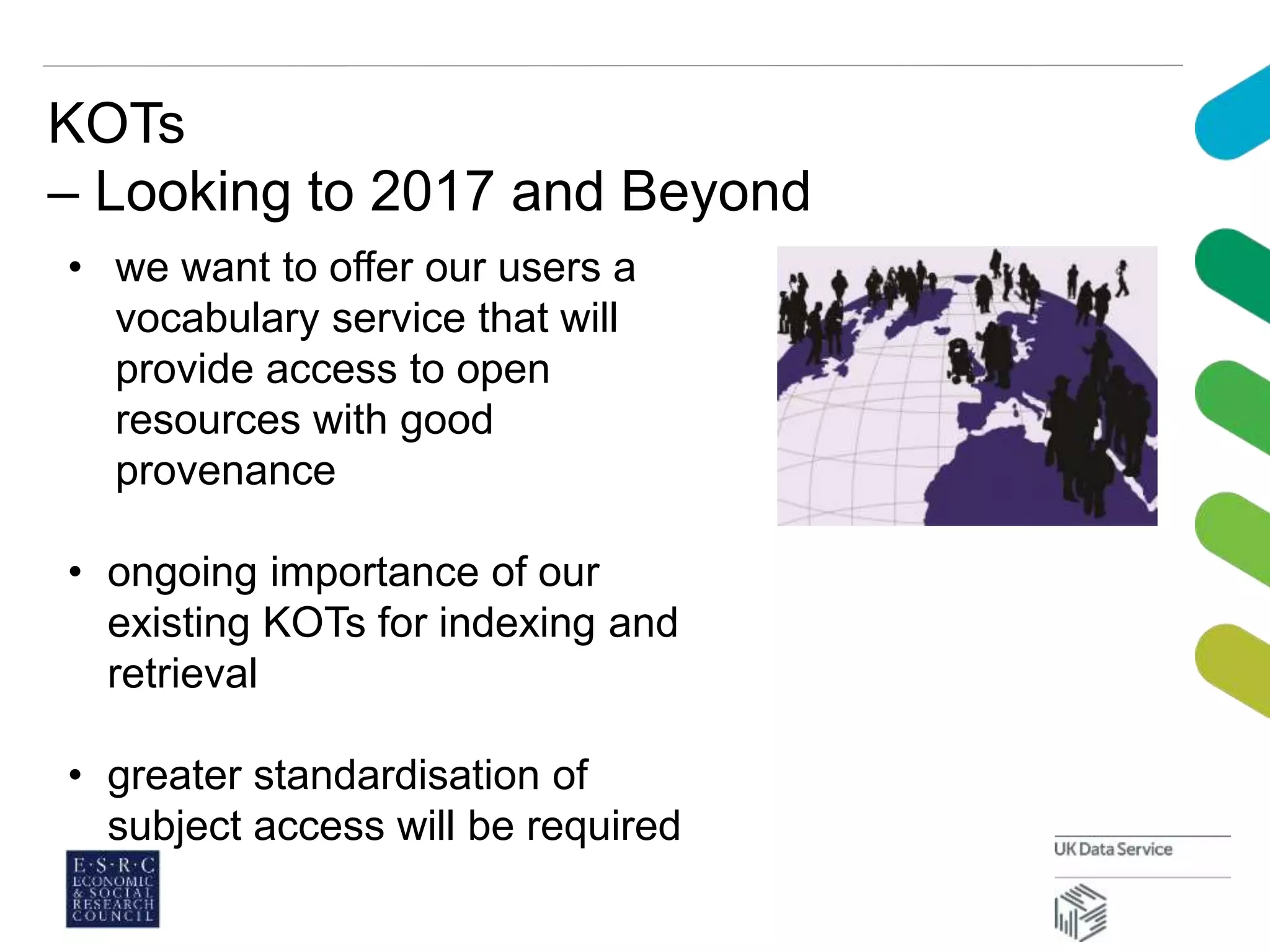 KOTs
– Looking to 2017 and Beyond
• we want to offer our users a
vocabulary service that will
provide access to open
resources with good
provenance
• ongoing importance of our
existing KOTs for indexing and
retrieval
• greater standardisation of
subject access will be required
 