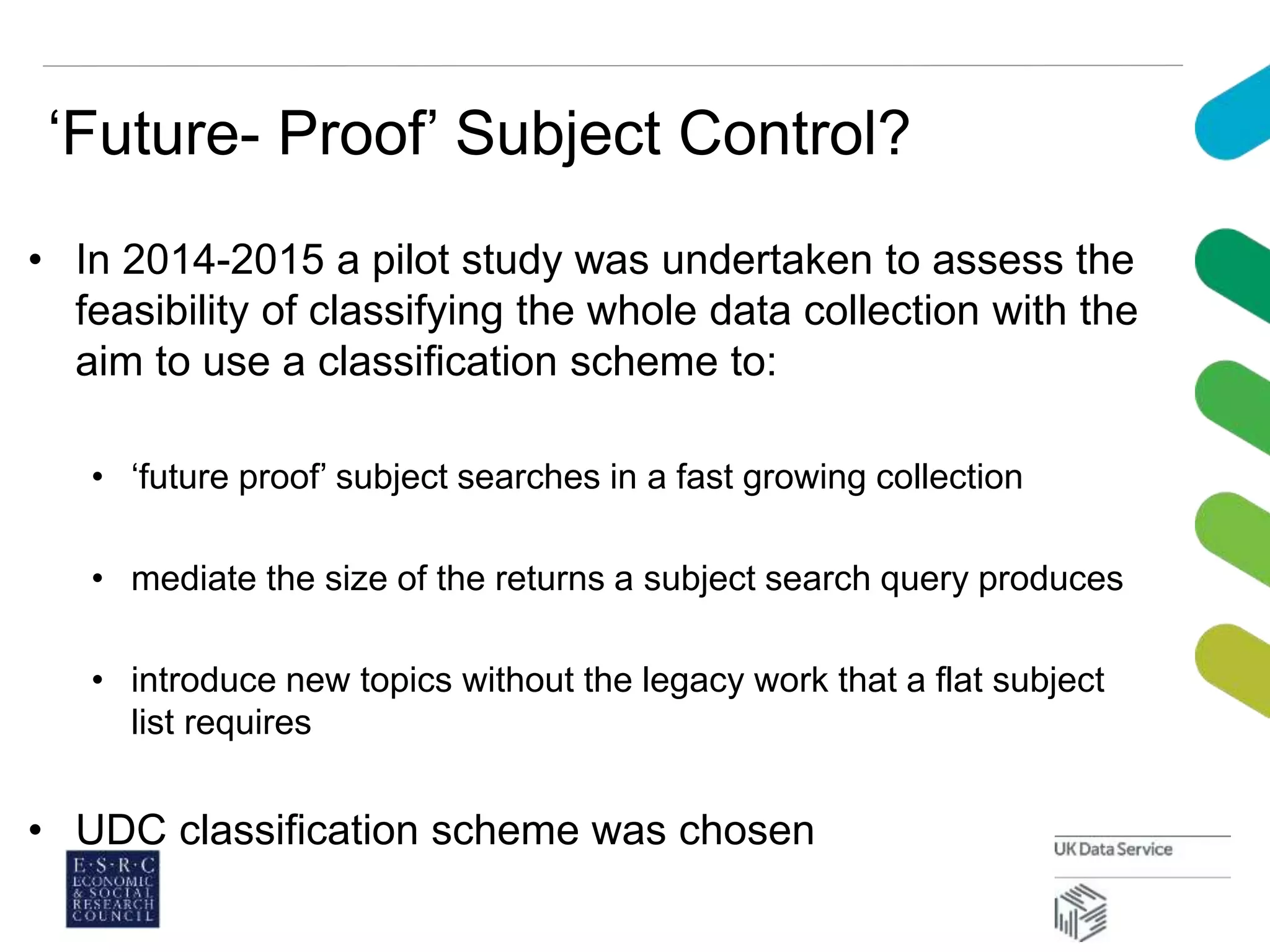 ‘Future- Proof’ Subject Control?
• In 2014-2015 a pilot study was undertaken to assess the
feasibility of classifying the whole data collection with the
aim to use a classification scheme to:
• ‘future proof’ subject searches in a fast growing collection
• mediate the size of the returns a subject search query produces
• introduce new topics without the legacy work that a flat subject
list requires
• UDC classification scheme was chosen
 