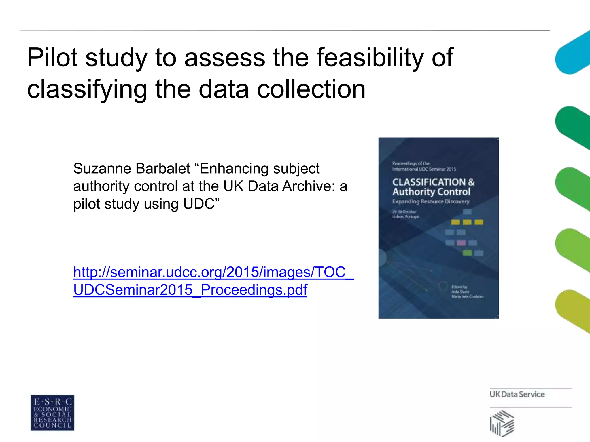 Pilot study to assess the feasibility of
classifying the data collection
http://seminar.udcc.org/2015/images/TOC_
UDCSeminar2015_Proceedings.pdf
Suzanne Barbalet “Enhancing subject
authority control at the UK Data Archive: a
pilot study using UDC”
 