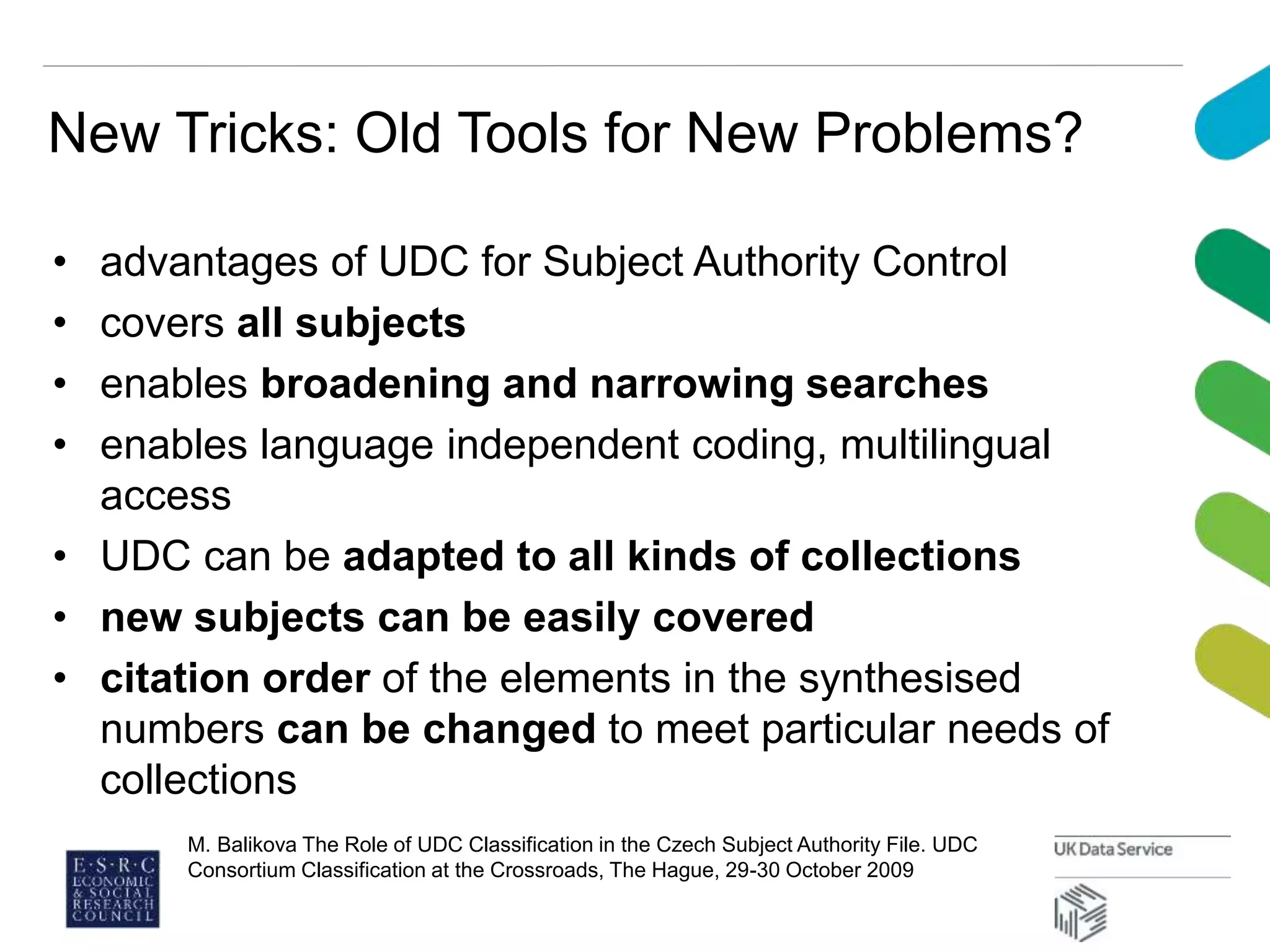 New Tricks: Old Tools for New Problems?
• advantages of UDC for Subject Authority Control
• covers all subjects
• enables broadening and narrowing searches
• enables language independent coding, multilingual
access
• UDC can be adapted to all kinds of collections
• new subjects can be easily covered
• citation order of the elements in the synthesised
numbers can be changed to meet particular needs of
collections
M. Balikova The Role of UDC Classification in the Czech Subject Authority File. UDC
Consortium Classification at the Crossroads, The Hague, 29-30 October 2009
 