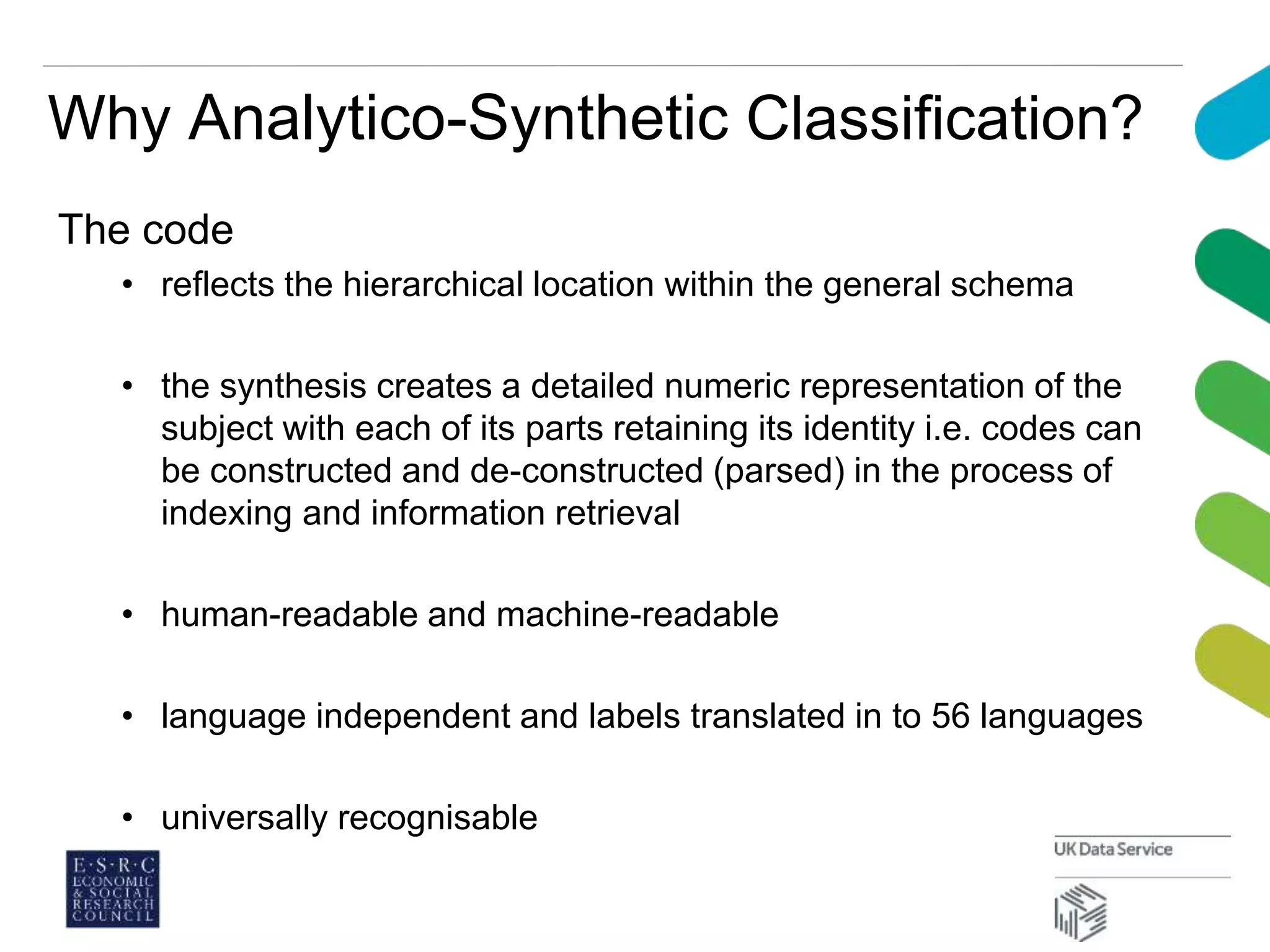 Why Analytico-Synthetic Classification?
The code
• reflects the hierarchical location within the general schema
• the synthesis creates a detailed numeric representation of the
subject with each of its parts retaining its identity i.e. codes can
be constructed and de-constructed (parsed) in the process of
indexing and information retrieval
• human-readable and machine-readable
• language independent and labels translated in to 56 languages
• universally recognisable
 