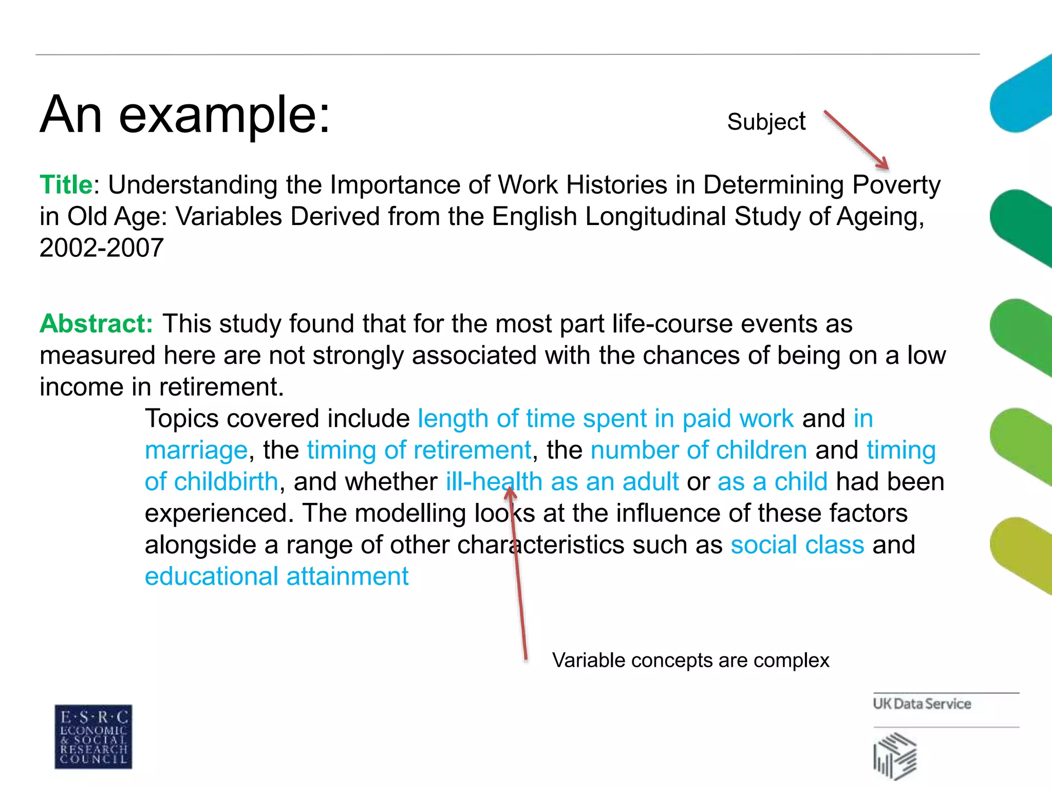 An example:
Title: Understanding the Importance of Work Histories in Determining Poverty
in Old Age: Variables Derived from the English Longitudinal Study of Ageing,
2002-2007
Abstract: This study found that for the most part life-course events as
measured here are not strongly associated with the chances of being on a low
income in retirement.
Topics covered include length of time spent in paid work and in
marriage, the timing of retirement, the number of children and timing
of childbirth, and whether ill-health as an adult or as a child had been
experienced. The modelling looks at the influence of these factors
alongside a range of other characteristics such as social class and
educational attainment
Subject
Variable concepts are complex
 