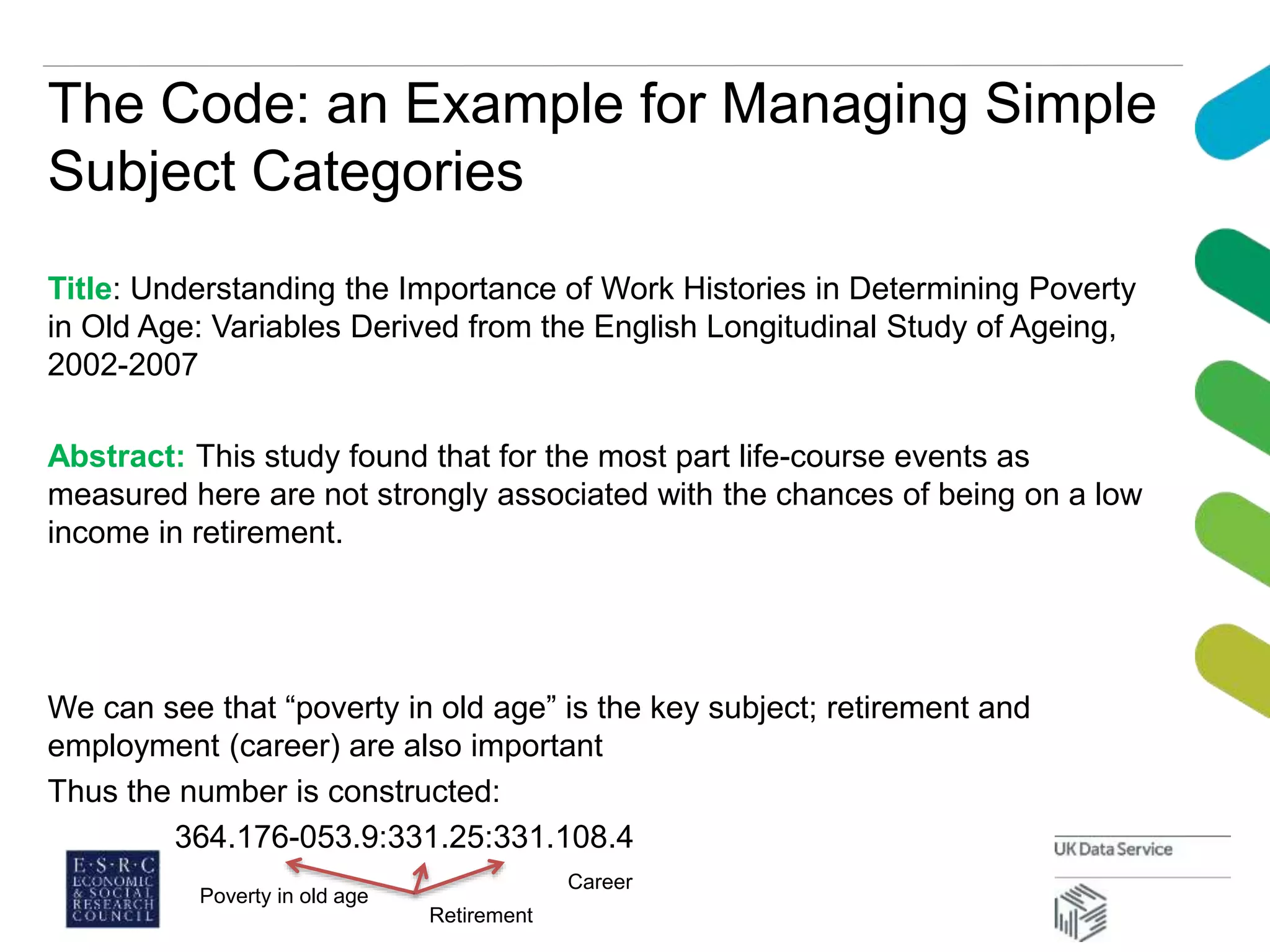 The Code: an Example for Managing Simple
Subject Categories
Title: Understanding the Importance of Work Histories in Determining Poverty
in Old Age: Variables Derived from the English Longitudinal Study of Ageing,
2002-2007
Abstract: This study found that for the most part life-course events as
measured here are not strongly associated with the chances of being on a low
income in retirement.
We can see that “poverty in old age” is the key subject; retirement and
employment (career) are also important
Thus the number is constructed:
364.176-053.9:331.25:331.108.4
Poverty in old age
Retirement
Career
 