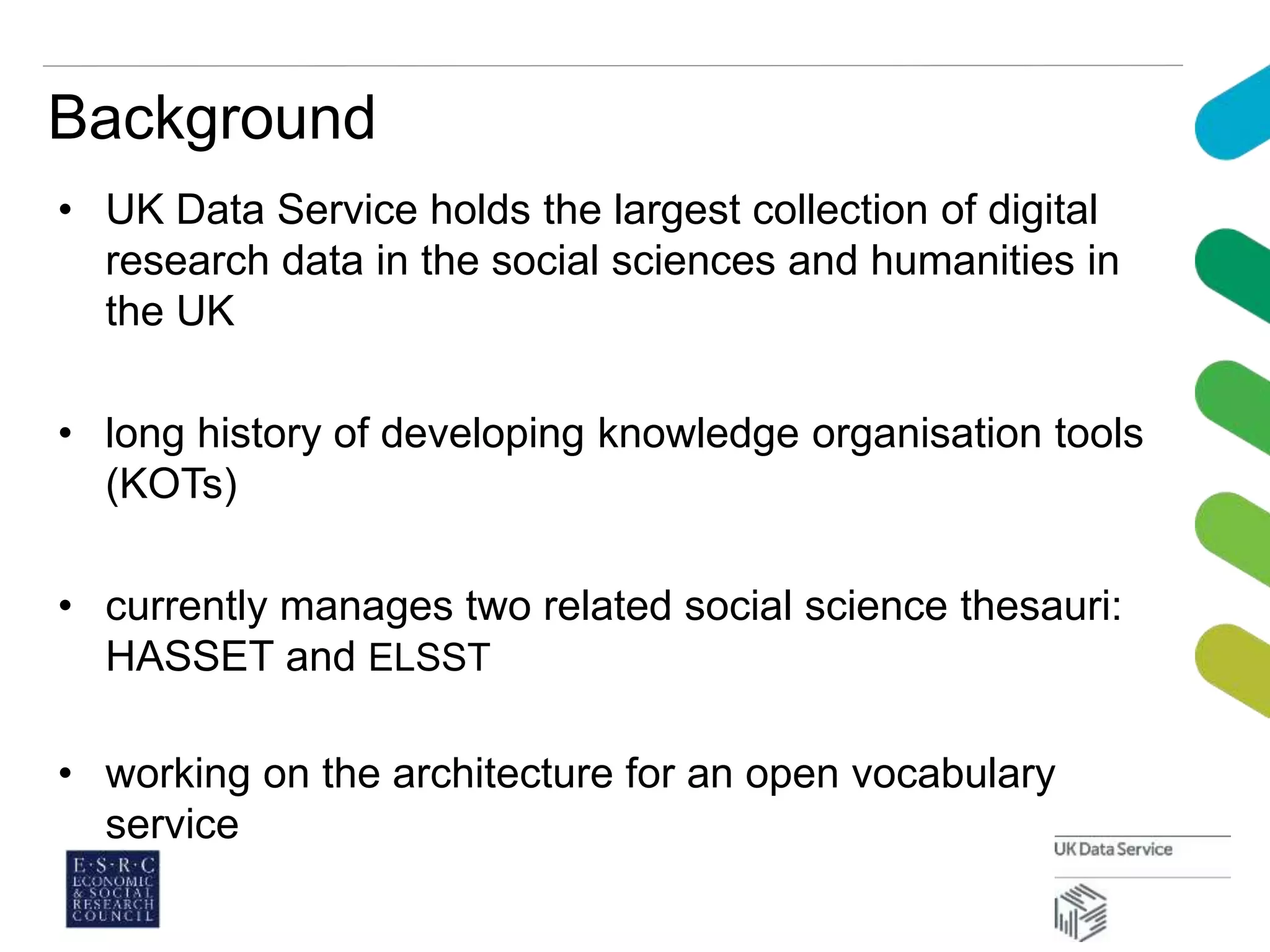 Background
• UK Data Service holds the largest collection of digital
research data in the social sciences and humanities in
the UK
• long history of developing knowledge organisation tools
(KOTs)
• currently manages two related social science thesauri:
HASSET and ELSST
• working on the architecture for an open vocabulary
service
 