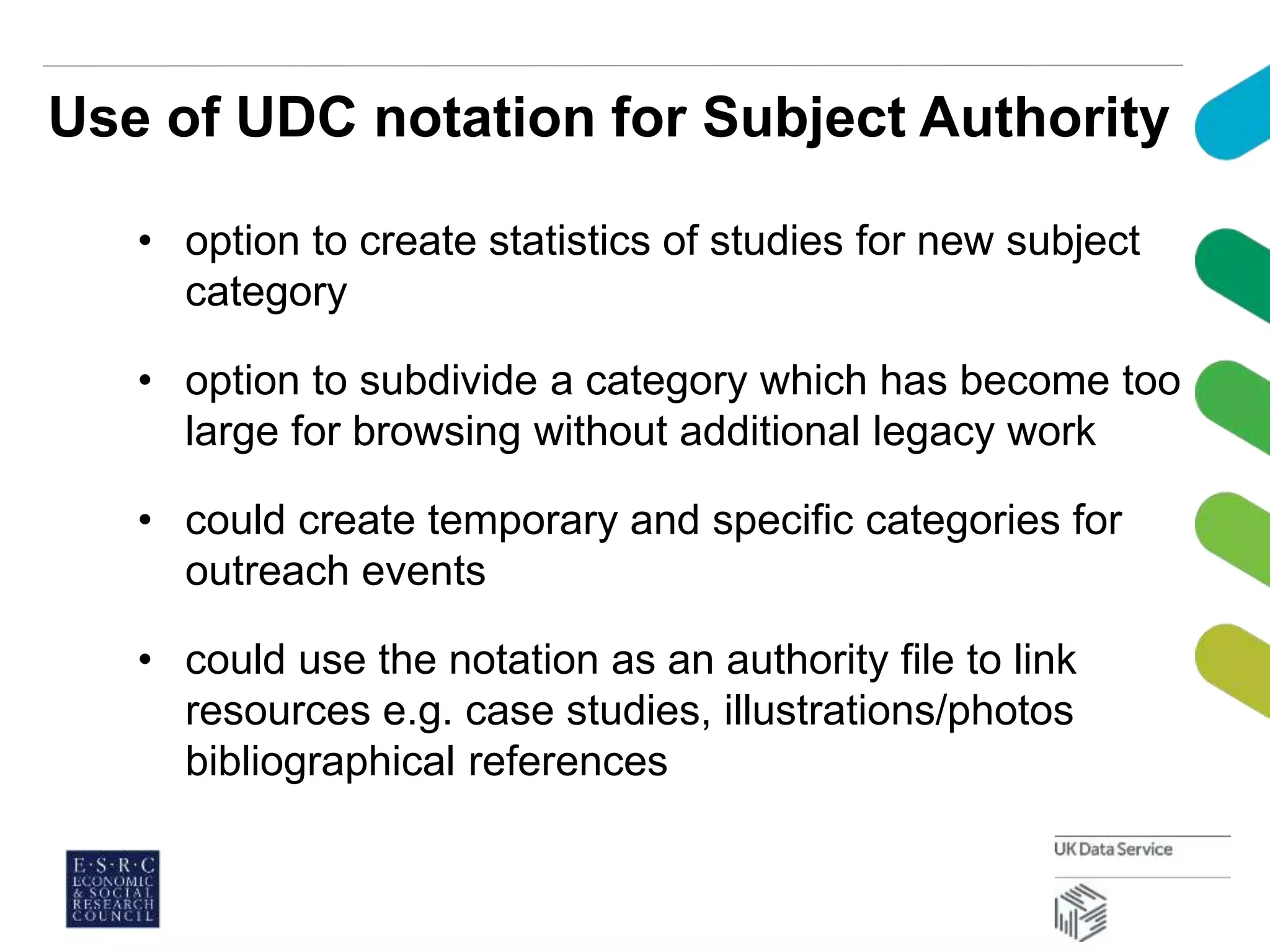 Use of UDC notation for Subject Authority
• option to create statistics of studies for new subject
category
• option to subdivide a category which has become too
large for browsing without additional legacy work
• could create temporary and specific categories for
outreach events
• could use the notation as an authority file to link
resources e.g. case studies, illustrations/photos
bibliographical references
 