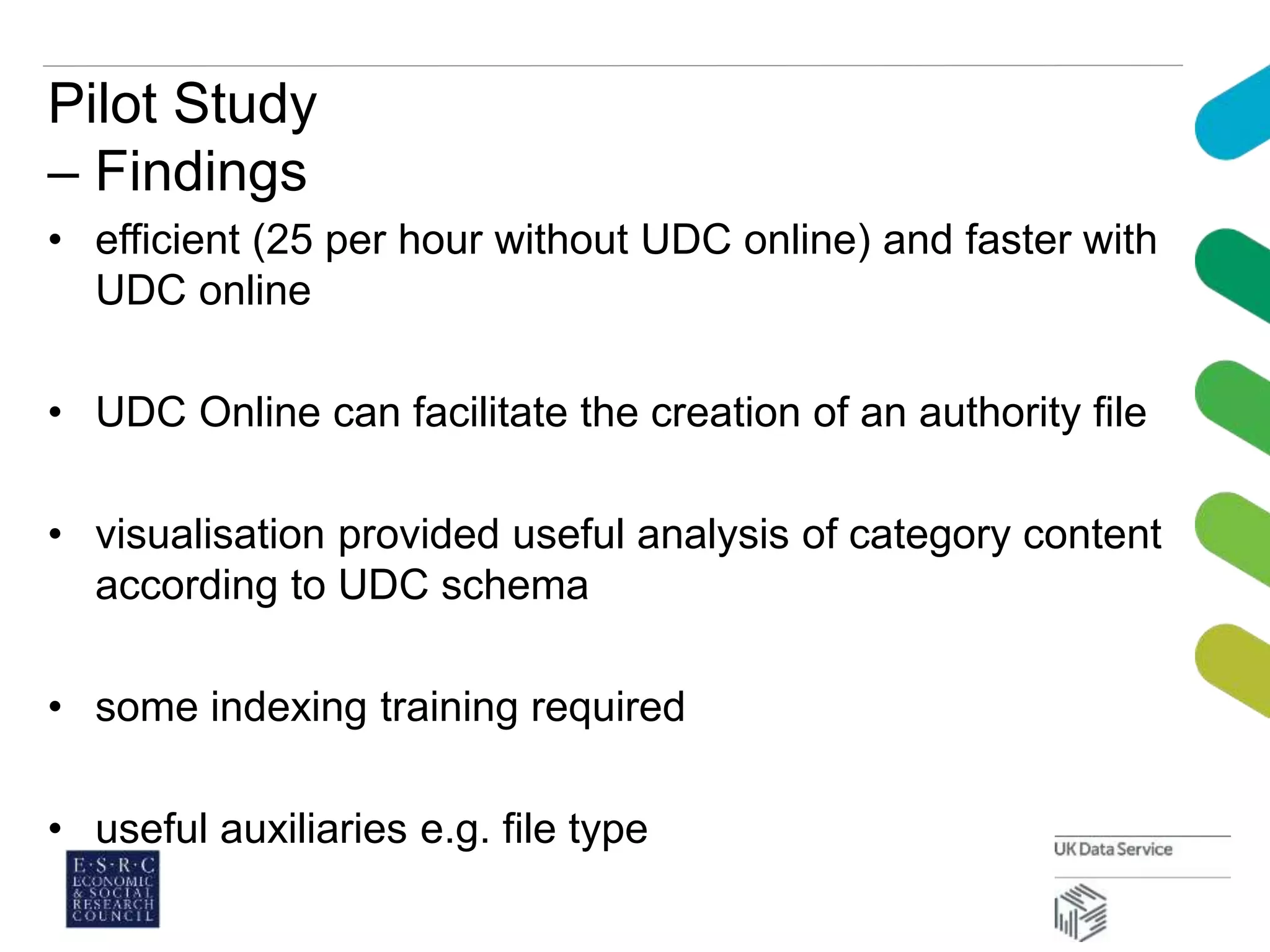 Pilot Study
– Findings
• efficient (25 per hour without UDC online) and faster with
UDC online
• UDC Online can facilitate the creation of an authority file
• visualisation provided useful analysis of category content
according to UDC schema
• some indexing training required
• useful auxiliaries e.g. file type
 