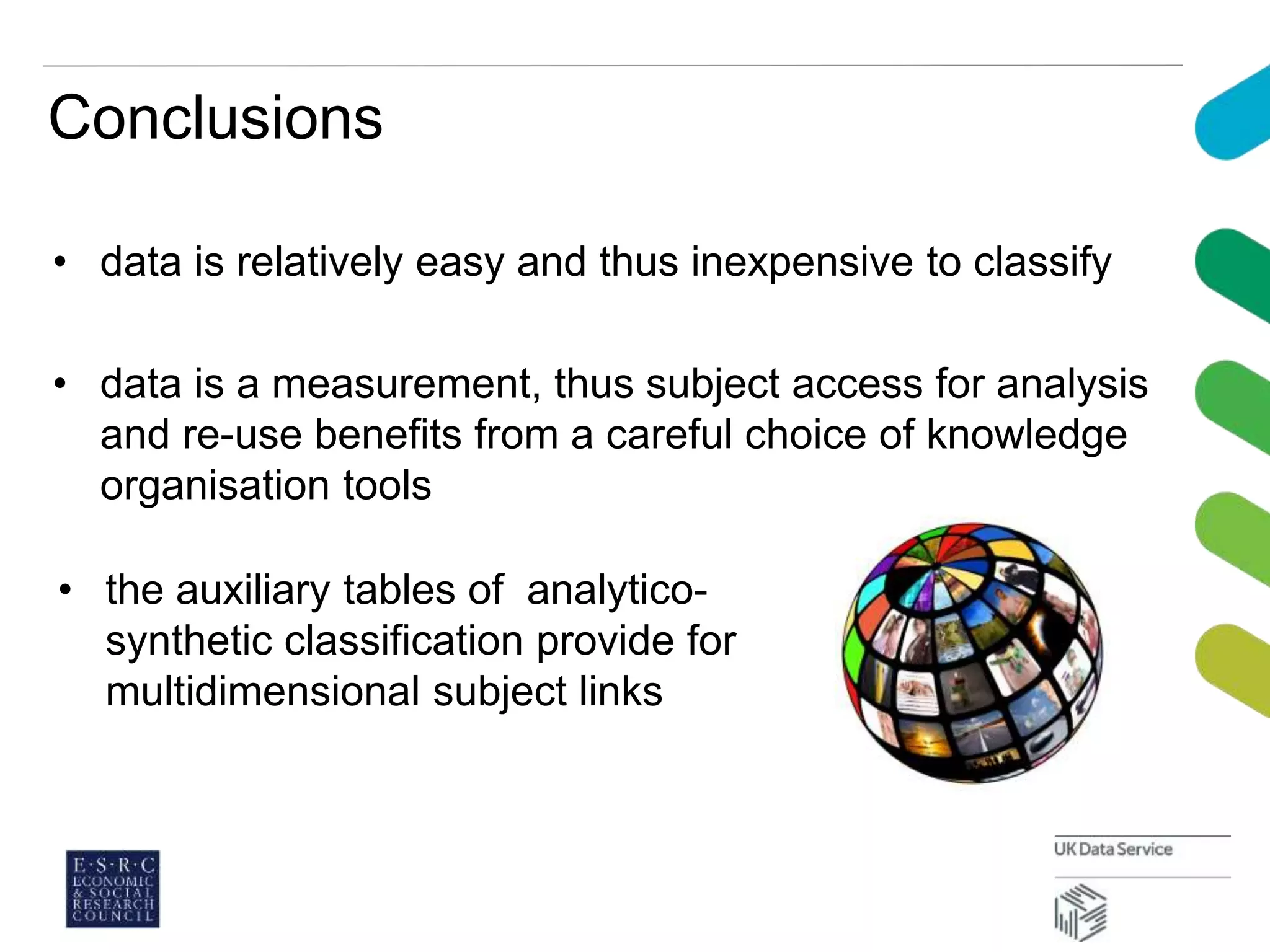 Conclusions
• data is relatively easy and thus inexpensive to classify
• data is a measurement, thus subject access for analysis
and re-use benefits from a careful choice of knowledge
organisation tools
• the auxiliary tables of analytico-
synthetic classification provide for
multidimensional subject links
 