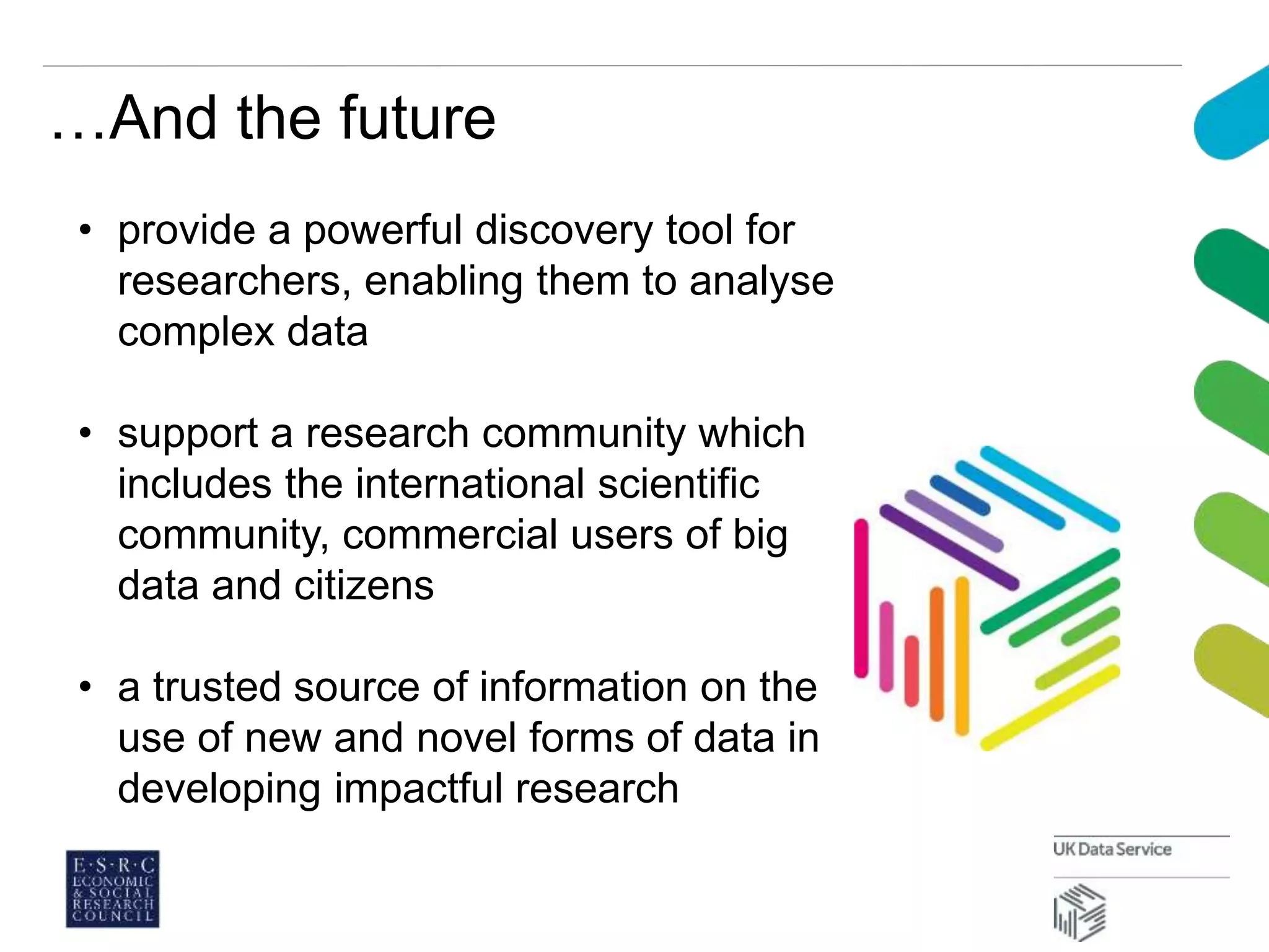 …And the future
• provide a powerful discovery tool for
researchers, enabling them to analyse
complex data
• support a research community which
includes the international scientific
community, commercial users of big
data and citizens
• a trusted source of information on the
use of new and novel forms of data in
developing impactful research
 
