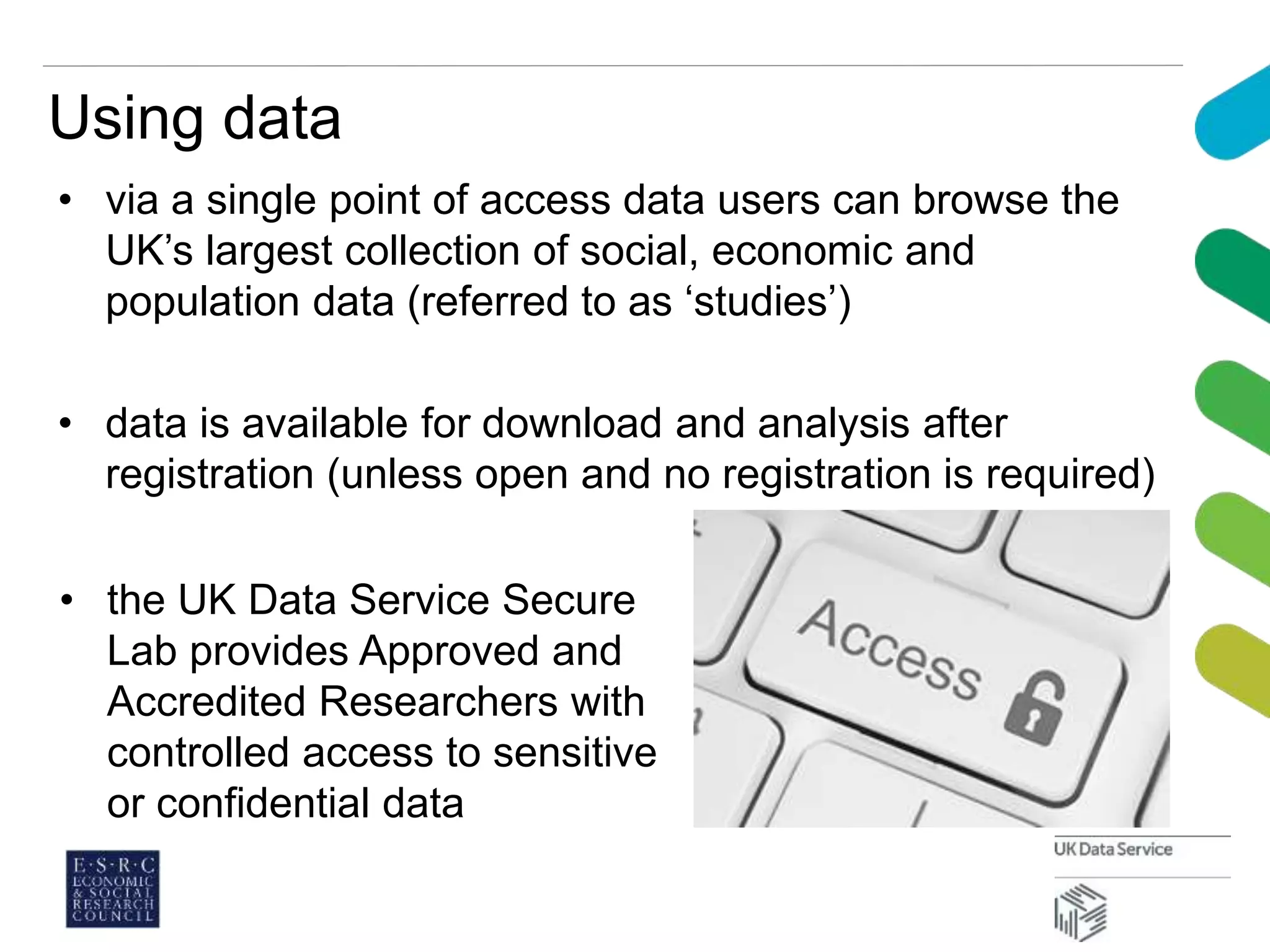 Using data
• via a single point of access data users can browse the
UK’s largest collection of social, economic and
population data (referred to as ‘studies’)
• data is available for download and analysis after
registration (unless open and no registration is required)
• the UK Data Service Secure
Lab provides Approved and
Accredited Researchers with
controlled access to sensitive
or confidential data
 