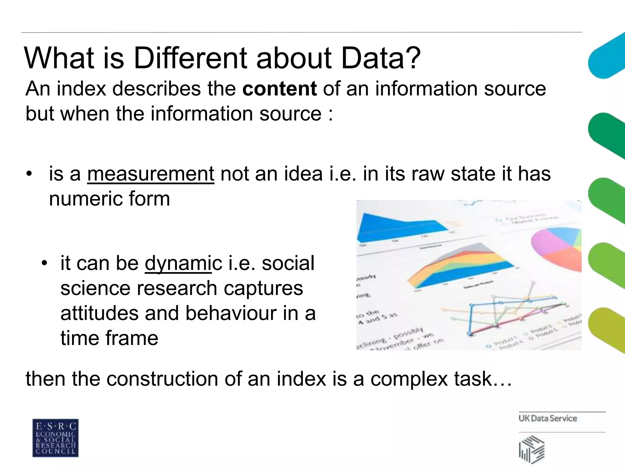 What is Different about Data?
An index describes the content of an information source
but when the information source :
• is a measurement not an idea i.e. in its raw state it has
numeric form
then the construction of an index is a complex task…
• it can be dynamic i.e. social
science research captures
attitudes and behaviour in a
time frame
 