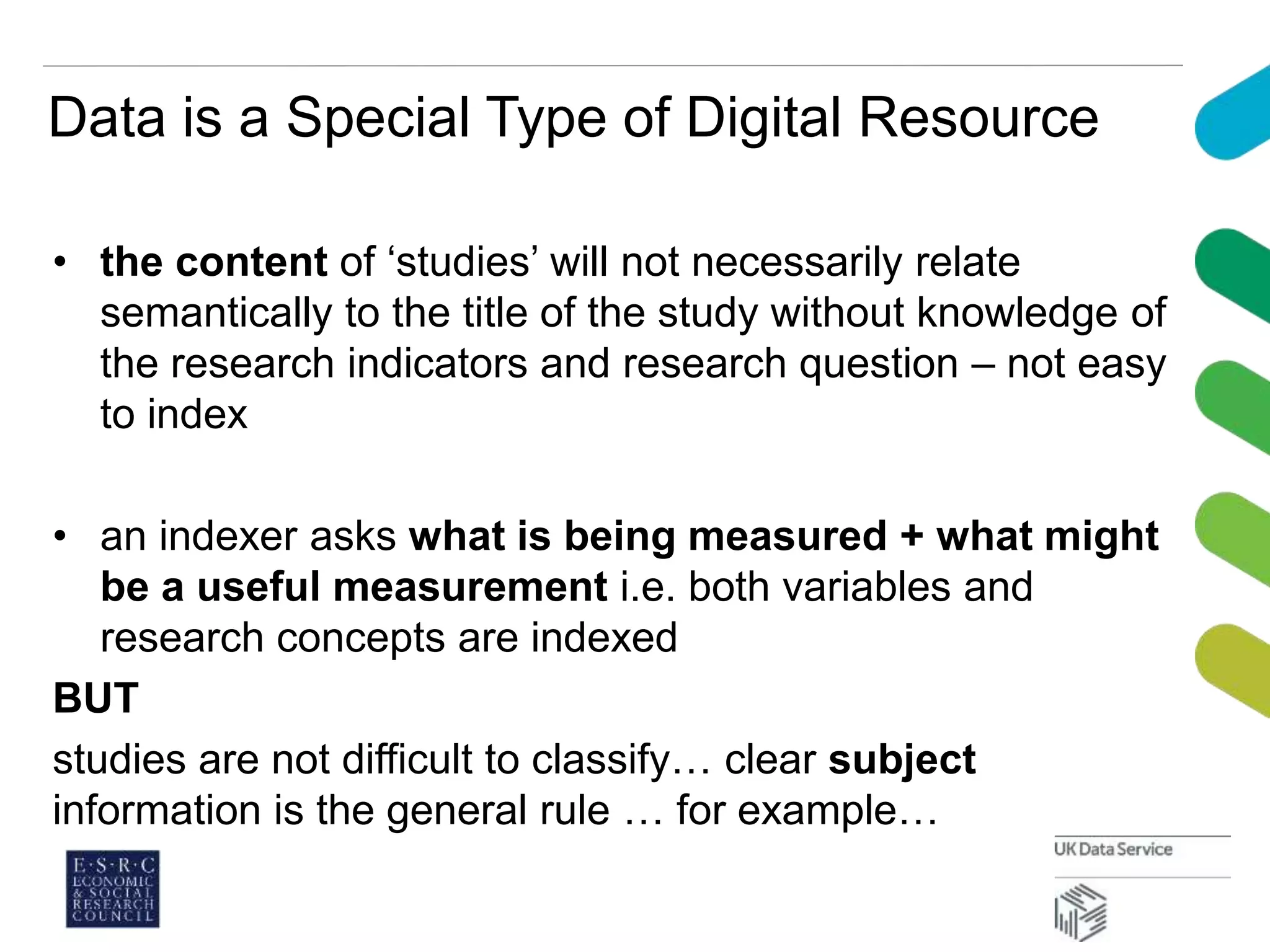 Data is a Special Type of Digital Resource
• the content of ‘studies’ will not necessarily relate
semantically to the title of the study without knowledge of
the research indicators and research question – not easy
to index
• an indexer asks what is being measured + what might
be a useful measurement i.e. both variables and
research concepts are indexed
BUT
studies are not difficult to classify… clear subject
information is the general rule … for example…
 