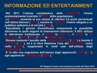 INFORMAZIONE ED ENTERTAINMENT Nel 2011 l’utenza complessiva della  televisione  rimane sostanzialmente invariata: il  97,4%  della popolazione; La  web Tv  aumenta la sua utenza di ulteriori 2,6 punti percentuali nell’ultimo biennio ( 17,8% ), mentre la  mobile Tv  rimane relegata a un pubblico saltuario e di nicchia ( 0,9% ); Soprattutto i giovani diversificano ampiamente le possibilità attraverso le quali seguire le trasmissioni televisive: il 95% utilizza la televisione tradizionale, il  40,7%  la  web Tv , il  39,6%  la  Tv satellitare , il  2,8%  l’ IPTv , l’ 1,7%  la  mobile Tv ; Rimane costante l’ascolto della  radio via Internet  ( 8,4% ) o tramite il  cellulare  ( 7,8% ), ed è in lieve flessione l’uso del  lettore Mp3  come radio ( 14,8% ), soppiantato in molti casi dall’utilizzo degli  smartphone ; E’ in atto una migrazione dell’utenza dagli apparecchi  basic  ( -8% ), agli apparecchi  smartphone  ( +3,3% ).  45° Rapporto Censis sulla situazione sociale del Paese /2011 