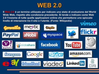 WEB 2.0 Il  Web 2.0  è un termine utilizzato per indicare uno stato di evoluzione del World Wide Web, rispetto alla condizione precedente. Si tende a indicare come Web 2.0 l'insieme di tutte quelle applicazioni online che permettono uno spiccato livello di interazione tra il sito e l'utente. (Fonte: Wikipedia) 