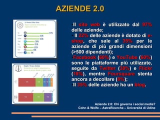 Il  sito web  è utilizzato dal  97%  delle aziende; Il  22%  delle aziende è dotato di  e-shop , che sale al  35%  per le aziende di più grandi dimensioni (>500 dipendenti); Facebook  ( 60% ) e  YouTube  ( 60% ) sono le piattaforme più utilizzate, seguite da  Twitter  ( 38% ) e  Flickr  ( 18% ), mentre  Foursquare  stenta ancora a decollare ( 8% ); Il  35%  delle aziende ha un  blog . AZIENDE 2.0 Aziende 2.0: Chi governa i social media? Cohn & Wolfe – AstraRicerche – Università di Udine 