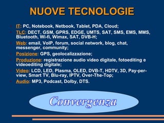 NUOVE TECNOLOGIE IT :  PC, Notebook, Netbook, Tablet, PDA, Cloud; TLC :  DECT, GSM, GPRS, EDGE, UMTS, SAT, SMS, EMS, MMS, Bluetooth, Wi-fi, Wimax, SAT, DVB-H; Web :  email, VoIP, forum, social network, blog, chat, messenger, community;  Posizione :  GPS, geolocalizzazione; Produzione :  registrazione audio video digitale, fotoediting e videoediting digitale; Video :  LCD, LED, Plasma, OLED, DVB-T, HDTV, 3D, Pay-per-view, Smart TV, Blu-ray, IPTV, Over-The-Top; Audio :  MP3, Podcast, Dolby, DTS. 