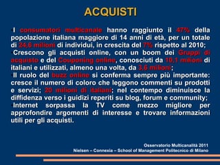 ACQUISTI I  consumatori multicanale  hanno raggiunto il  47%  della popolazione italiana maggiore di 14 anni di età, per un totale di  24,6 milioni  di individui, in crescita del  7%  rispetto al 2010; Crescono gli acquisti online, con un boom dei  Gruppi di acquisto  e del  Couponing online , conosciuti da  10,1 milioni  di italiani e utilizzati, almeno una volta, da  3,6 milioni ; Il ruolo del  buzz online  si conferma sempre più importante: cresce il numero di coloro che leggono commenti su prodotti e servizi;  20 milioni di italiani ; nel contempo diminuisce la diffidenza verso i guidizi reperiti su blog, forum e community; Internet sorpassa la TV come mezzo migliore per approfondire argomenti di interesse e trovare informazioni utili per gli acquisti. Osservatorio Multicanalità 2011 Nielsen – Connexia – School of Management Politecnico di Milano 