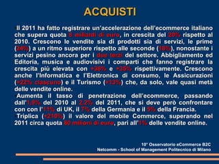 ACQUISTI Il 2011 ha fatto registrare un’accelerazione dell’ecommerce italiano che supera quota  8 miliardi di euro , in crescita del  20%  rispetto al 2010. Crescono le vendite sia di prodotti sia di servizi, le prime ( 24% ) a un ritmo superiore rispetto alle seconde ( 18% ), nonostante i servizi pesino ancora per i  due terzi  del settore. Abbigliamento ed Editoria, musica e audiovisivi i comparti che fanno registrare la crescita più elevata con  +38%  e  +35%  rispettivamente. Crescono anche l’Informatica e l’Elettronica di consumo, le Assicurazioni ( +22% ciascuno ) e il Turismo ( +13% ) che, da solo, vale quasi metà delle vendite online. Aumenta il tasso di penetrazione dell’ecommerce, passando dall’ 1,9%  del 2010 al  2,2%  del 2011, che si deve però confrontare con con l’ 11%  di UK, il  7%  della Germania e il  5%  della Francia. Triplica ( +210% ) il valore del mobile Commerce, superando nel 2011 circa quota  80 milioni di euro , pari all’ 1%  delle vendite online.  10° Osservatorio eCommerce B2C Netcomm - School of Management Politecnico di Milano 