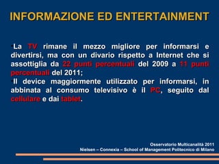 INFORMAZIONE ED ENTERTAINMENT La  TV  rimane il mezzo migliore per informarsi e divertirsi, ma con un divario rispetto a Internet che si assottiglia da  22 punti percentuali  del 2009 a  11 punti percentuali  del 2011; Il device maggiormente utilizzato per informarsi, in abbinata al consumo televisivo è il  PC , seguito dal  cellulare  e dai  tablet . Osservatorio Multicanalità 2011 Nielsen – Connexia – School of Management Politecnico di Milano 