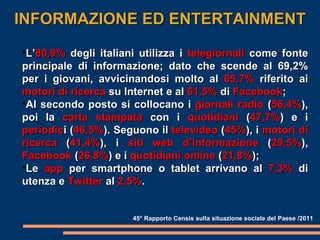 INFORMAZIONE ED ENTERTAINMENT 45° Rapporto Censis sulla situazione sociale del Paese /2011 L’ 80,9%  degli italiani utilizza i  telegiornali  come fonte principale di informazione; dato che scende al 69,2% per i giovani, avvicinandosi molto al  65,7%  riferito ai  motori di ricerca  su Internet e al  61,5%  di  Facebook ; Al secondo posto si collocano i  giornali radio  ( 56,4% ), poi la  carta stampata  con i  quotidiani  ( 47,7% ) e i  periodic i ( 46,5% ). Seguono il  televideo  ( 45% ), i  motori di ricerca  ( 41,4% ), i  siti web d’informazione  ( 29,5% ),  Facebook  ( 26,8% ) e i  quotidiani online  ( 21,8% ); Le  app  per smartphone o tablet arrivano al  7,3%  di utenza e  Twitter  al  2,5% . 