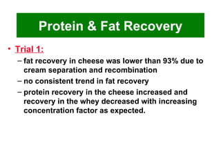 Protein & Fat Recovery Trial 1: fat recovery in cheese was lower than 93% due to cream separation and recombination no consistent trend in fat recovery protein recovery in the cheese increased and recovery in the whey decreased with increasing concentration factor as expected. 