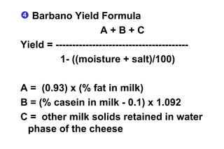 Barbano Yield Formula A + B + C Yield = ---------------------------------------- 1- ((moisture + salt)/100) A =  (0.93) x (% fat in milk) B = (% casein in milk - 0.1) x 1.092 C =  other milk solids retained in water phase of the cheese 