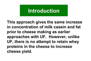 This approach gives the same increase in concentration of milk casein and fat prior to cheese making as earlier approaches with UF.  However, unlike UF, there is no attempt to retain whey proteins in the cheese to increase  cheese yield. Introduction 