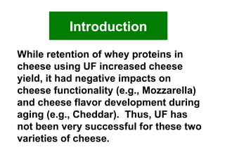 While retention of whey proteins in cheese using UF increased cheese yield, it had negative impacts on cheese functionality (e.g., Mozzarella) and cheese flavor development during aging (e.g., Cheddar).  Thus, UF has not been very successful for these two varieties of cheese.  Introduction 