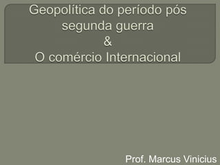 Geopolítica do período pós segunda guerra & O comércio Internacional Prof. Marcus Vinicius 