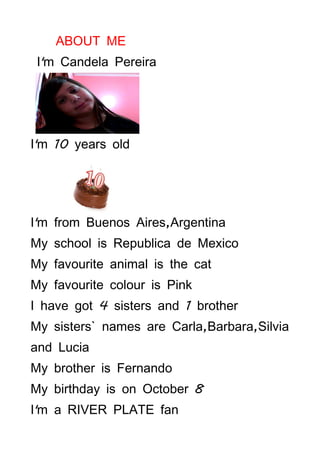ABOUT ME
 I'm Candela Pereira




I'm 10 years old




I'm from Buenos Aires,Argentina
My school is Republica de Mexico
My favourite animal is the cat
My favourite colour is Pink
I have got 4 sisters and 1 brother
My sisters` names are Carla,Barbara,Silvia
and Lucia
My brother is Fernando
My birthday is on October 8
I'm a RIVER PLATE fan
 