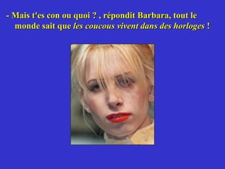 - Mais t'es con ou quoi ? , répondit Barbara, tout le
  monde sait que les coucous vivent dans des horloges !
 