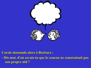 Carole demanda alors à Barbara : - Dis-moi, d'où savais-tu que le coucou ne construisait pas son propre nid ? 